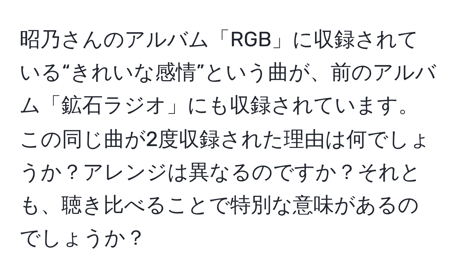 昭乃さんのアルバム「RGB」に収録されている“きれいな感情”という曲が、前のアルバム「鉱石ラジオ」にも収録されています。この同じ曲が2度収録された理由は何でしょうか？アレンジは異なるのですか？それとも、聴き比べることで特別な意味があるのでしょうか？