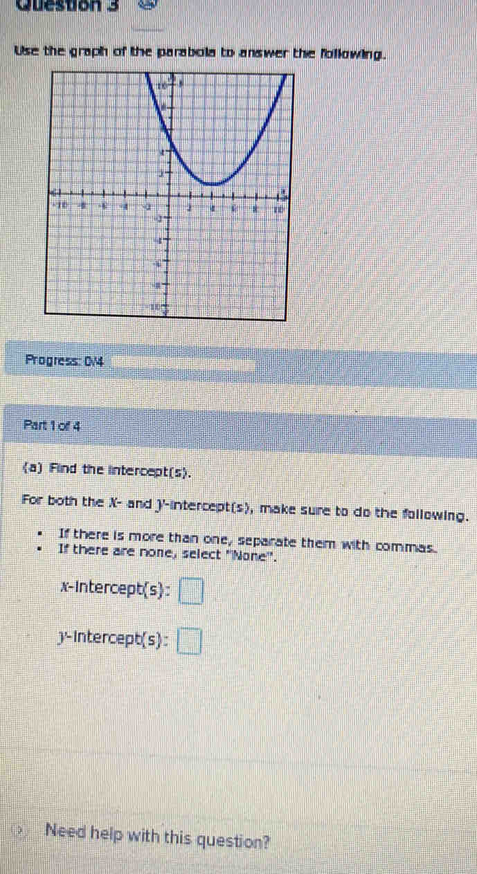 Use the graph of the parabola to answer the following. 
Progress: 0/4 
Part 1 of 4 
(a) Find the intercept(s). 
For both the X - and J'-intercept(s), make sure to do the following. 
If there is more than one, separate them with commas. 
If there are none, select ''None''. 
x-Intercept(s): □ 
y-Intercept(s) : □ 
Need help with this question?