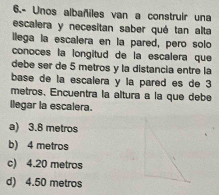 6.- Unos albañiles van a construir una
escalera y necesitan saber qué tan alta
llega la escalera en la pared, pero solo
conoces la longitud de la escalera que
debe ser de 5 metros y la distancia entre là
base de la escalera y la pared es de 3
metros 、 Encuentra la altura a la que debe
llegar la escalera.
a) 3.8 metros
b) 4 metros
c) 4.20 metros
d) 4.50 metros