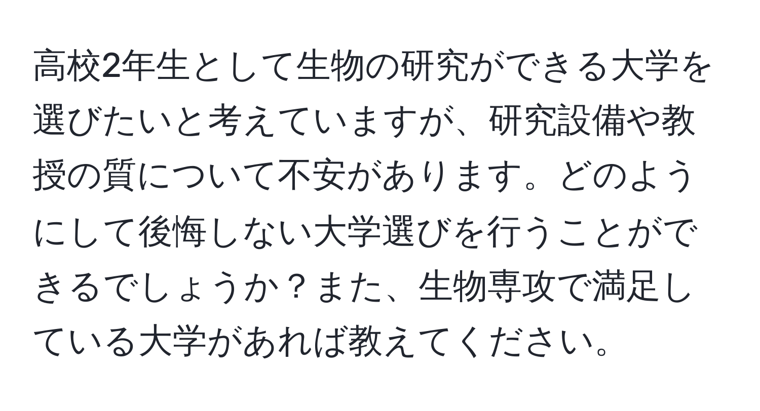 高校2年生として生物の研究ができる大学を選びたいと考えていますが、研究設備や教授の質について不安があります。どのようにして後悔しない大学選びを行うことができるでしょうか？また、生物専攻で満足している大学があれば教えてください。