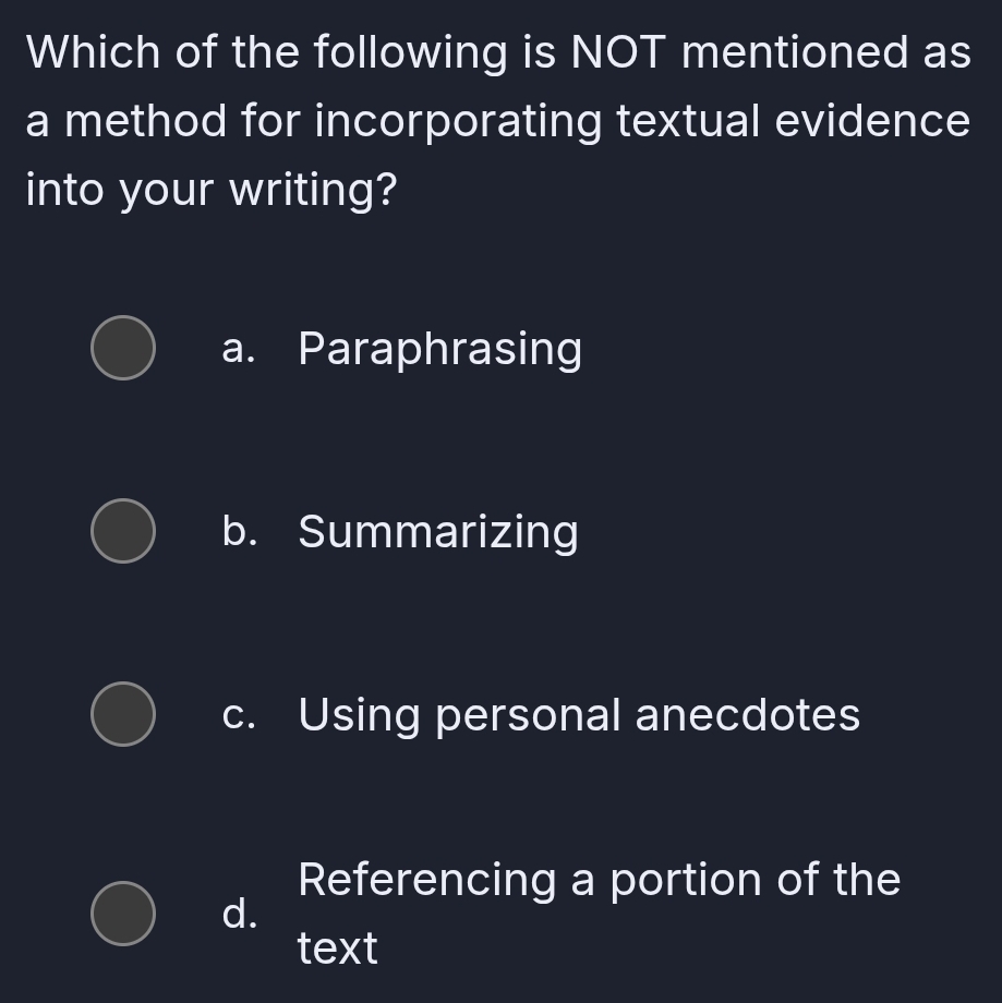 Which of the following is NOT mentioned as
a method for incorporating textual evidence
into your writing?
a. Paraphrasing
b. Summarizing
c. Using personal anecdotes
Referencing a portion of the
d.
text