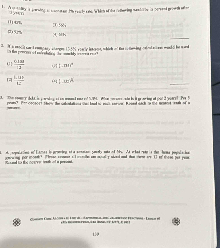 A quantity is growing at a constant 3% yearly rate. Which of the following would be its percent growth after
15 years?
(1) 45%
(3) 56%
_
(2) 52% (4) 63%
2. If a credit card company charges 13.5% vearly interest, which of the following calculations would be used
in the process of calculating the monthly interest rate?
(1)  (0.135)/12  (3) (1.135)^12
(2)  (1.135)/12  (4) (1.135)^^1/_12
_
3. The county debt is growing at an annual rate of 3.5%. What percent rate is it growing at per 2 years? Per 5
years? Per decade? Show the calculations that lead to each answer. Round each to the nearest tenth of a
percent.
. A population of llamas is growing at a constant yearly rate of 6%. At what rate is the llama population
growing per month? Please assume all months are equally sized and that there are 12 of these per year.
Round to the nearest tenth of a percent.
Common Core Algebra II, Unit 84 - Exporential and Logaritimic Fenctions - Lesson 87
#MathIstructe», Red Hook, NY 12571, © 2015
139