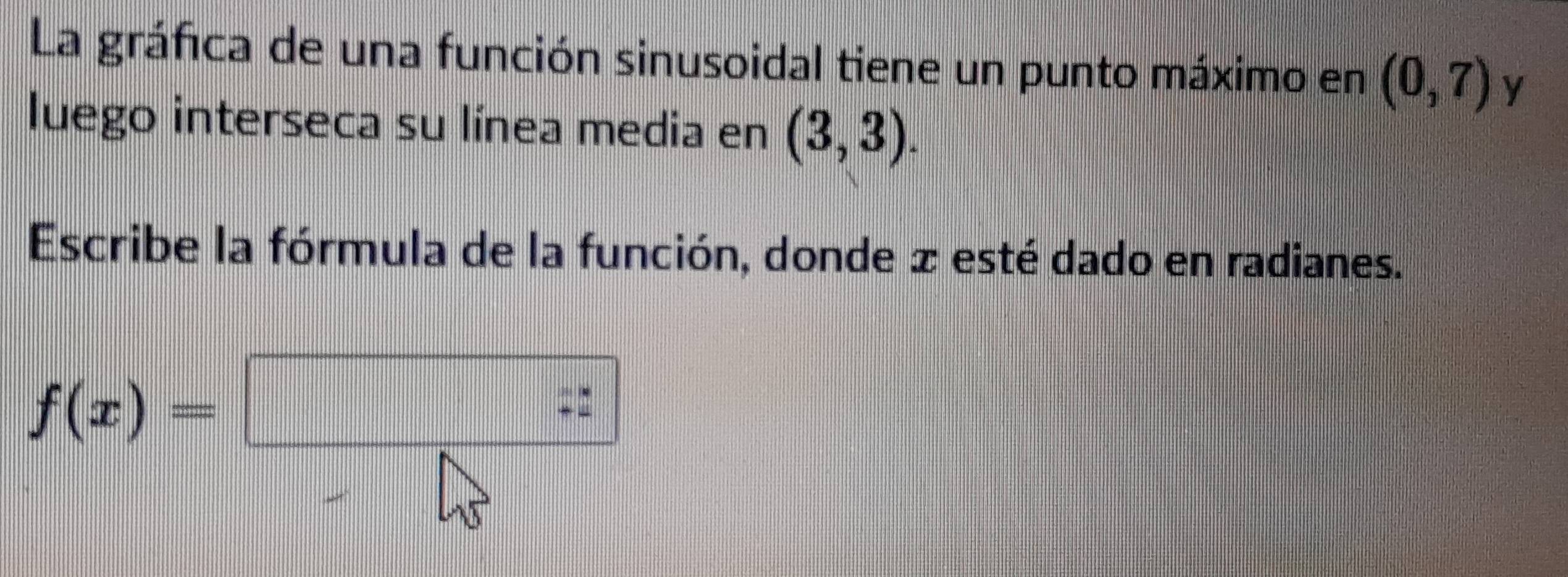 La gráfica de una función sinusoidal tiene un punto máximo en (0,7) y 
luego interseca su línea media en (3,3). 
Escribe la fórmula de la función, donde æ esté dado en radianes.
f(x)=□