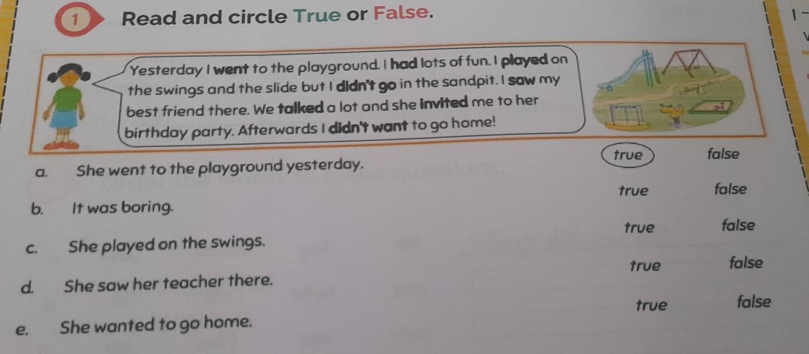 Read and circle True or False. 1~

Yesterday I went to the playground. I had lots of fun. I played on
the swings and the slide but I didn't go in the sandpit. I saw my
best friend there. We talked a lot and she invited me to her
birthday party. Afterwards I didn't want to go home!
true false
a. She went to the playground yesterday.
true false
b. It was boring.
true false
c. She played on the swings.
true false
d. She saw her teacher there.
true false
e. She wanted to go home.