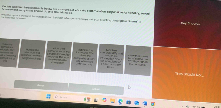 Decide whether the statements below are examples of what the staff members responsible for handling sexual
harassment complaints should do and should not do.
confirm your answers Drag the options below to the categories on the right. When you are happy with your selection, please press "Submit" to They Should...
Take the Victimise the Maintain
eriously and Complain situation in a
Handle the perceptions of the Allow their individual who confidentiality and
sensitive and hon- people involved to raised the only share Allow their views
influence the way complaint or treat any witnesses information about to influence the
Vdual making eassure the judgmental way they handle the the complaint on way they handle
complaint of this
complaint unfavourably a need-to-know basis the complaint
They Should Not..
Reset Submit
Search
20:31