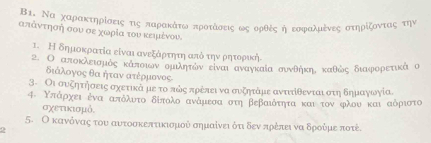 Β1. Να χαρακτηρίσεις τις παρακάτω προτάσεις ως ορθές ή εοφαλμένες στηρίζοντας την
απάντησή σου σε χωρία του κειμένου. 
1. Η δημοκρατία είναι ανεξάρτητη από την ρητοριή. 
2. Ο αποκλεισμός κάποιων ομιλητών είναι αναγκαία συνθήκη. καθώς διαφορετικά ο 
διάλογος θα ήταν ατέρμονος. 
3. Οι συζητήσεις οχετικά με το πώς πρέπει να συζητάμε ανττίθενται στη δημαγωγία 
4. Υπάρχει ἐνα απόλυτο δίπολο ανάμεσα στη βεβαιότητα και τον φλου και αόριστο 
σχετικισμό. 
5. Ο κανόνας του αυτοσκεπτικισμού σημαίνει ότιδεν πρέπει να δρούμε ποτέ. 
2