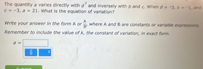 The quantity a varies directly with d^2 and inversely with b and c. When d=-3, b=-1, and
c=-3, a=21. What is the equation of variation? 
Write your answer in the form A or  A/B'  where A and B are constants or variable expressions 
Remember to include the value of k, the constant of variation, in exact form. 
a=□  □
 □ /□   2