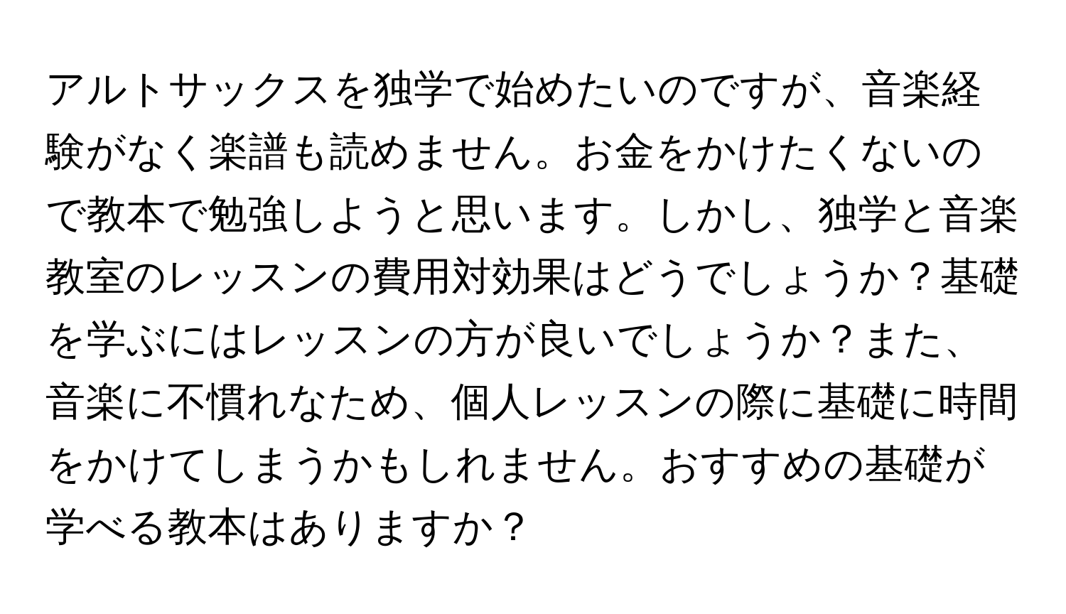 アルトサックスを独学で始めたいのですが、音楽経験がなく楽譜も読めません。お金をかけたくないので教本で勉強しようと思います。しかし、独学と音楽教室のレッスンの費用対効果はどうでしょうか？基礎を学ぶにはレッスンの方が良いでしょうか？また、音楽に不慣れなため、個人レッスンの際に基礎に時間をかけてしまうかもしれません。おすすめの基礎が学べる教本はありますか？