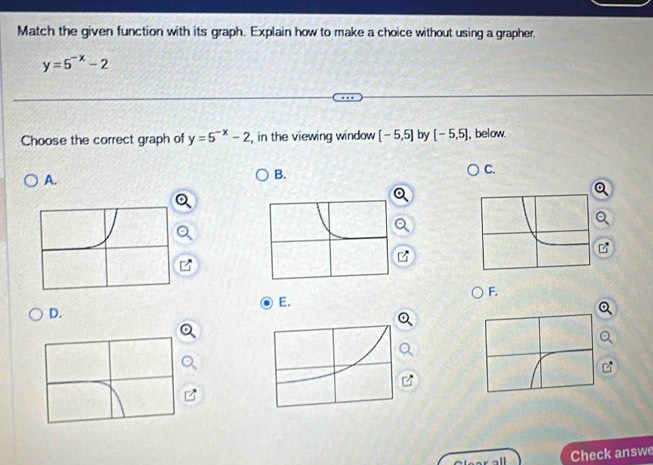 Match the given function with its graph. Explain how to make a choice without using a grapher.
y=5^(-x)-2
Choose the correct graph of y=5^(-x)-2 , in the viewing window [-5,5] by [-5,5] , below 
C. 
A. 
B. 
Q 
F. 
E. 
D. 
Check answe