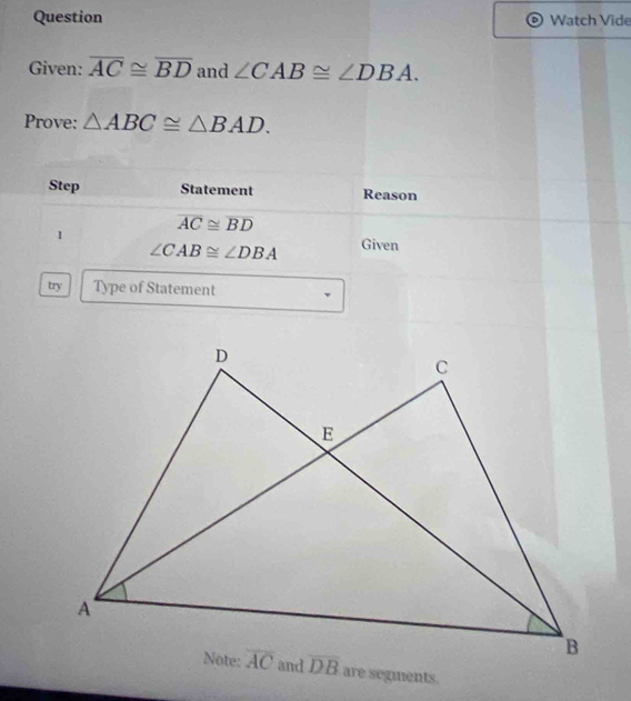 Question Watch Vide
Given: overline AC≌ overline BD and ∠ CAB≌ ∠ DBA.
Prove: △ ABC≌ △ BAD.
Step Statement Reason
1 overline AC≌ overline BD
∠ CAB≌ ∠ DBA Given
try Type of Statement
are segments.