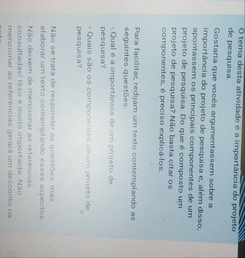 tema desta atividade é a importância do projeto
de pesquisa.
Gostaria que vocês argumentassem sobre a
importância do projeto de pesquisa e, além disso,
apontassem os principais componentes de um
projeto de pesquisa. Do que é composto um
projeto de pesquisa? Não basta citar os
componentes, é preciso explicá-los.
Para facilitar, redijam um texto contemplando as
seguintes questões:
- Qual é a importância de um projeto de
pesquisa?
- Quais são os componentes de um projeto de
pesquisa?
Não se trata de responder às questões, mas
elaborar um texto contemplando esses aspectos.
Não deixem de mencionar as referências
consultadas! Isso é muito importante. Não
mencionar as referências gerará um desconto na