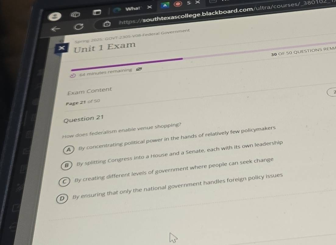 What
https://southtexascollege.blackboard.com/ultra/courses/_380102_
Spring 2025: GOVT-2305-V08-Federal Government
Unit 1 Exam
64 minutes remaining 30 OF 50 QUESTIONS REM
Exam Content
Page 21 of 50
Question 21
How does federalism enable venue shopping?
A By concentrating political power in the hands of relatively few policymakers
B ) By splitting Congress into a House and a Senate, each with its own leadership
C ) By creating different levels of government where people can seek change
D By ensuring that only the national government handles foreign policy issues