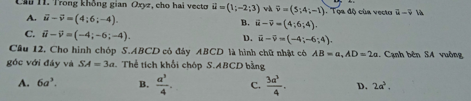 Cầu 11. Trong không gian Oxyz, cho hai vectơ vector u=(1;-2;3) và vector v=(5;4;-1) Tọa độ của vectơ vector u-vector v là
A. vector u-vector v=(4;6;-4).
B. vector u-vector v=(4;6;4).
C. vector u-vector v=(-4;-6;-4).
D. vector u-vector v=(-4;-6;4). 
Câu 12. Cho hình chóp S. ABCD có đáy ABCD là hình chữ nhật có AB=a, AD=2a. Cạnh bên SA vuông
góc với đáy và SA=3a Thể tích khối chóp S. ABCD bằng
A. 6a^3. B.  a^3/4 . C.  3a^3/4 .
D. 2a^3.