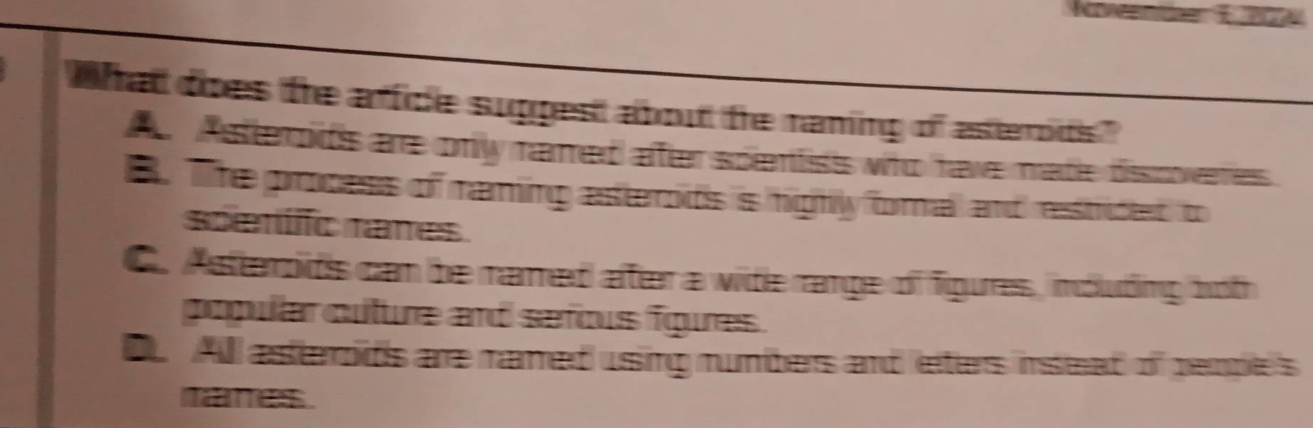 what does the affice suppest about te raming of asterods."
A Ateds are only named ater spentiss who have made dissoveres
B. The process of raming asterods is highly foral and restided to
spentfc rames
C. Asterods cam be named after a wite range of figures, indluding both
popular cuture and sefous fgues .
D All asterods are named using rumbers and leiters instead of pemple's
tanes.