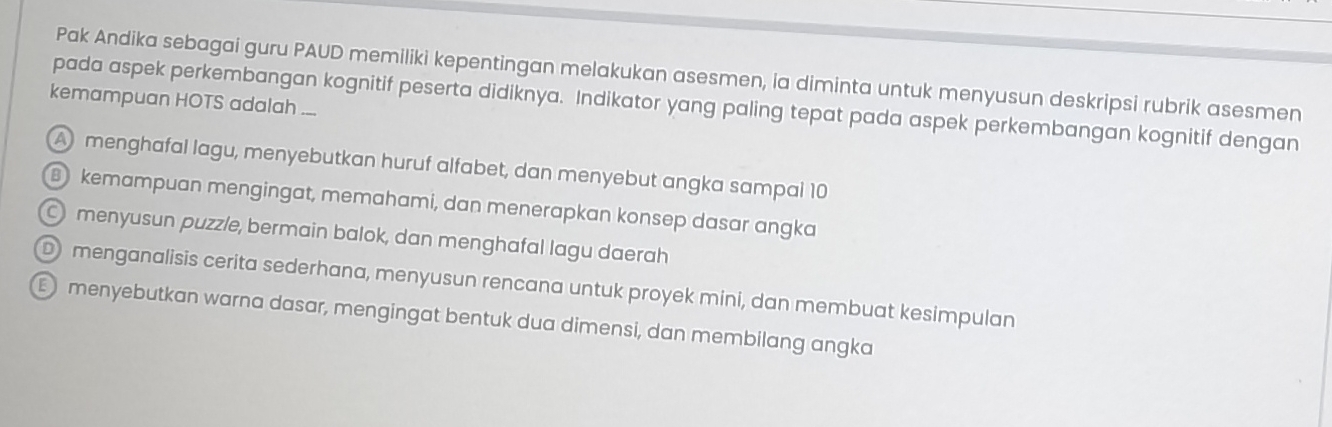 Pak Andika sebagai guru PAUD memiliki kepentingan melakukan asesmen, ia diminta untuk menyusun deskripsi rubrik asesmen
kemampuan HOTS adalah ...
pada aspek perkembangan kognitif peserta didiknya. Indikator yang paling tepat pada aspek perkembangan kognitif dengan
A menghafal lagu, menyebutkan huruf alfabet, dan menyebut angka sampai 10
B kemampuan mengingat, memahami, dan menerapkan konsep dasar angka
C menyusun puzzle, bermain balok, dan menghafal lagu daerah
D menganalisis cerita sederhana, menyusun rencana untuk proyek mini, dan membuat kesimpulan
menyebutkan warna dasar, mengingat bentuk dua dimensi, dan membilang angka