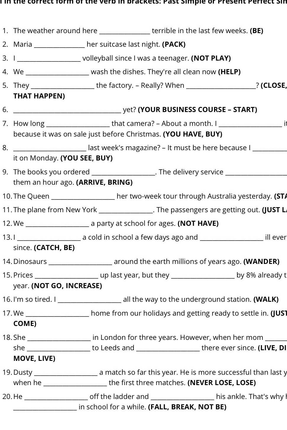 in the correct form of the Verb in brackets: Past simple or Present Perfect sir 
1. The weather around here_ terrible in the last few weeks. (BE) 
2. Maria _her suitcase last night. (PACK) 
3. 1 _volleyball since I was a teenager. (NOT PLAY) 
4. We _wash the dishes. They're all clean now (HELP) 
5. They _the factory. - Really? When _? (CLOSE, 
THAT HAPPEN) 
6. _yet? (YOUR BUSINESS COURSE - START) 
7. How long _that camera? - About a month. I _it 
because it was on sale just before Christmas. (YOU HAVE, BUY) 
8. _last week's magazine? - It must be here because I_ 
it on Monday. (YOU SEE, BUY) 
9. The books you ordered _. The delivery service_ 
them an hour ago. (ARRIVE, BRING) 
10. The Queen _her two-week tour through Australia yesterday. (STA 
11. The plane from New York _. The passengers are getting out. (JUST L 
12. We_ a party at school for ages. (NOT HAVE) 
13.I _a cold in school a few days ago and _ill ever 
since. (CATCH, BE) 
14. Dinosaurs _around the earth millions of years ago. (WANDER) 
15. Prices _up last year, but they _by 8% already t
year. (NOT GO, INCREASE) 
16. I'm so tired. I_ all the way to the underground station. (WALK) 
17. We _home from our holidays and getting ready to settle in. (JUs 
COME) 
18. She_ in London for three years. However, when her mom_ 
she_ to Leeds and _there ever since. (LIVE, DI 
MOVE, LIVE) 
19. Dusty _a match so far this year. He is more successful than last y 
when he _the first three matches. (NEVER LOSE, LOSE) 
20. He_ off the ladder and _his ankle. That's why 
_in school for a while. (FALL, BREAK, NOT BE)