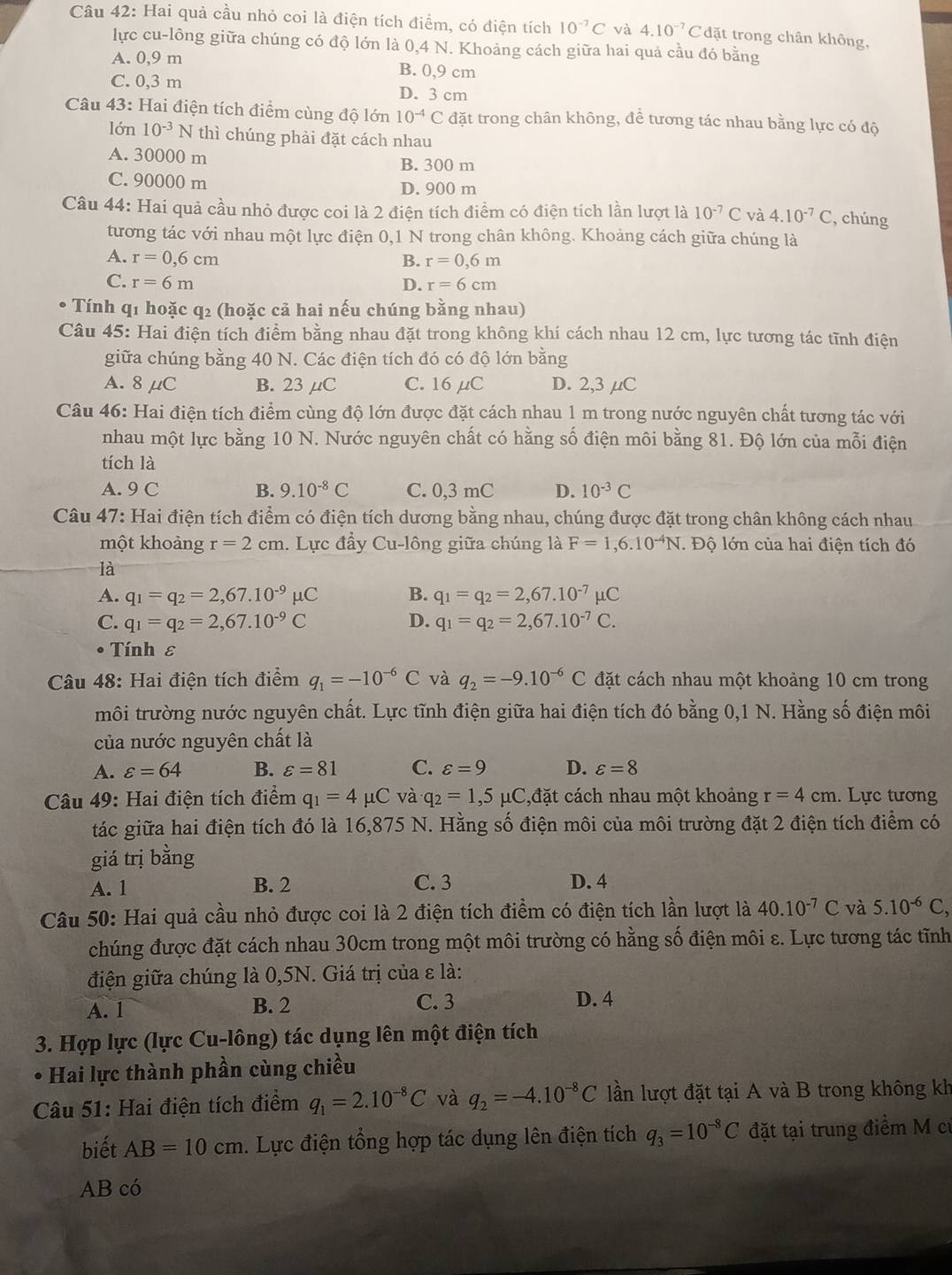 Hai quả cầu nhỏ coi là điện tích điểm, có điện tích 10^(-7)C và 4.10^(-7)Cdat trong chân không,
lực cu-lông giữa chúng có độ lớn là 0,4 N. Khoảng cách giữa hai quả cầu đó bằng
A. 0,9 m B. 0,9 cm
C. 0,3 m D. 3 cm
Câu 43: Hai điện tích điểm cùng độ lớn 10^(-4)C đặt trong chân không, để tương tác nhau bằng lực có độ
lớn 10^(-3)N thì chúng phải đặt cách nhau
A. 30000 m B. 300 m
C. 90000 m D. 900 m
Câu 44: Hai quả cầu nhỏ được coi là 2 điện tích điểm có điện tích lần lượt là 10^(-7)C và 4.10^(-7)C , chúng
tương tác với nhau một lực điện 0,1 N trong chân không. Khoảng cách giữa chúng là
A. r=0,6cm B. r=0,6m
C. r=6m D. r=6cm
Tính q1 hoặc q2 (hoặc cả hai nếu chúng bằng nhau)
Câu 45: Hai điện tích điểm bằng nhau đặt trong không khí cách nhau 12 cm, lực tương tác tĩnh điện
giữa chúng bằng 40 N. Các điện tích đó có độ lớn bằng
A. 8μC B. 23 μC C. 16 μC D. 2,3 µC
Câu 46: Hai điện tích điểm cùng độ lớn được đặt cách nhau 1 m trong nước nguyên chất tương tác với
nhau một lực bằng 10 N. Nước nguyên chất có hằng số điện môi bằng 81. Độ lớn của mỗi điện
tích là
A. 9 C B. 9.10^(-8)C C. 0,3 mC D. 10^(-3)C
Câu 47: Hai điện tích điểm có điện tích dương bằng nhau, chúng được đặt trong chân không cách nhau
một khoảng r=2cm. Lực đẩy Cu-lông giữa chúng là F=1,6.10^(-4)N Độ lớn của hai điện tích đó
là
A. q_1=q_2=2,67.10^(-9)mu C B. q_1=q_2=2,67.10^(-7)mu C
C. q_1=q_2=2,67.10^(-9)C D. q_1=q_2=2,67.10^(-7)C.
• Tính ε
Câu 48: Hai điện tích điểm q_1=-10^(-6)C và q_2=-9.10^(-6)C đặt cách nhau một khoảng 10 cm trong
môi trường nước nguyên chất. Lực tĩnh điện giữa hai điện tích đó bằng 0,1 N. Hằng số điện môi
của nước nguyên chất là
A. varepsilon =64 B. varepsilon =81 C. varepsilon =9 D. varepsilon =8
Câu 49: Hai điện tích điểm q_1=4mu C và q_2=1,5mu C,dat cách nhau một khoảng r=4cm. Lực tương
tác giữa hai điện tích đó là 16,875 N. Hằng số điện môi của môi trường đặt 2 điện tích điểm có
giá trị bằng
A. 1 B. 2 C. 3 D. 4
Câu 50: Hai quả cầu nhỏ được coi là 2 điện tích điểm có điện tích lần lượt là 40.10^(-7)C và 5.10^(-6)C,
chúng được đặt cách nhau 30cm trong một môi trường có hằng số điện môi ε. Lực tương tác tĩnh
điện giữa chúng là 0,5N. Giá trị của ε là:
A. 1
B. 2 C. 3 D. 4
3. Hợp lực (lực Cu-lông) tác dụng lên một điện tích
* Hai lực thành phần cùng chiều
Câu 51: Hai điện tích điểm q_1=2.10^(-8)C và q_2=-4.10^(-8)C lần lượt đặt tại A và B trong không kh
biết AB=10cm. Lực điện tổng hợp tác dụng lên điện tích q_3=10^(-8)C đặt tại trung điểm M cử
AB có