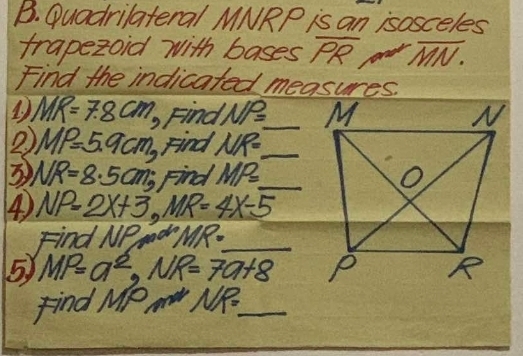 Quadrilateral MNRP is an isosceles 
trapezoid with bases Pe overline MN. 
Find the indicated measures. 
1. MR=7.8cm Fina NP= _ 
2 MP=5.9cm BFind NR= _ 
3 NR=8.5cm; Find MP= _ 
④ NP=2x+3, MR=4x-5
Find NPmow MR= _ 
5 MP=a^2, NR=7a+8
Find M_1P_1 NP= _