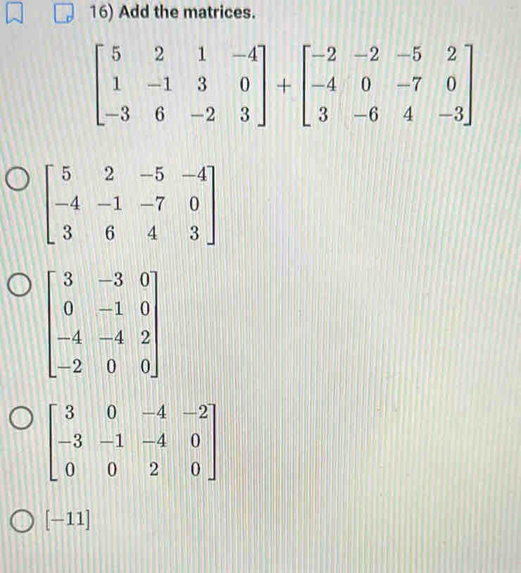 Add the matrices.
beginbmatrix 5&2&1&-4 1&-1&3&0 -3&6&-2&3endbmatrix +beginbmatrix -2&-2&-5&2 -4&0&-7&0 3&-6&4&-3endbmatrix
beginbmatrix 5&2&-5&-4 -4&-1&-7&0 3&6&4&3endbmatrix
beginbmatrix 3&-3&0 0&-1&0 -4&-4&2 -2&0&0endbmatrix
beginbmatrix 3&0&-4&-2 -3&-1&-4&0 0&0&2&0endbmatrix
[-11]