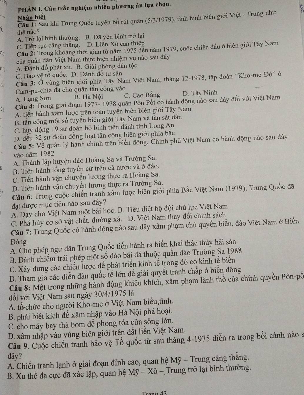 PHÀN I. Câu trắc nghiệm nhiều phương án lựa chọn.
Nhận biết
Câu 1: Sau khi Trung Quốc tuyên bố rút quân (5/3/1979), tình hình biên giới Việt - Trung như
thế nào?
A. Trở lại bình thường. B. Đã yên bình trở lại
C. Tiếp tục căng thắng. D. Liên Xô can thiệp
nh  Câu 2: Trong khoảng thời gian từ năm 1975 đến năm 1979, cuộc chiến đấu ở biên giới Tây Nam
của quân dân Việt Nam thực hiện nhiệm vụ nào sau đây
n A. Đánh đổ phát xít. B. Giải phóng dân tộc
C. Bảo vệ tổ quốc. D. Đánh đổ tư sản
Câu 3: Ở vùng biên giới phía Tây Nam Việt Nam, tháng 12-1978, tập đoàn “Khơ-me Đỏ” ở
Cam-pu-chia đã cho quân tấn công vào
A. Lạng Sơn B. Hà Nội C. Cao Bằng D. Tây Ninh
Câu 4: Trong giai đoạn 1977- 1978 quân Pôn Pốt có hành động nào sau đây đối với Việt Nam
A. tiến hành xâm lược trên toàn tuyến biên biên giới Tây Nam
B. tấn công một số tuyến biên giới Tây Nam và tàn sát dân
C. huy động 19 sư đoàn bộ binh tiến đánh tỉnh Long An
D. đều 32 sư đoàn đồng loạt tấn công biên giới phía bắc
Câu 5: Về quản lý hành chính trên biển đông, Chính phủ Việt Nam có hành động nào sau đây
vào năm 1982
A. Thành lập huyện đảo Hoàng Sa và Trường Sa.
B. Tiến hành tổng tuyển cử trên cả nước và ở đảo.
C. Tiến hành vận chuyển lương thực ra Hoàng Sa.
D. Tiến hành vận chuyển lương thực ra Trường Sa.
Câu 6: Trong cuộc chiến tranh xâm lược biên giới phía Bắc Việt Nam (1979), Trung Quốc đã
đạt được mục tiêu nào sau đây?
A. Dạy cho Việt Nam một bài học. B. Tiêu diệt bộ đội chủ lực Việt Nam
C. Phá hủy cơ sở vật chất, đường xá. D. Việt Nam thay đổi chính sách
Câu 7: Trung Quốc có hành động nào sau đây xâm phạm chủ quyền biển, đảo Việt Nam ở Biển
Đông
A. Cho phép ngư dân Trung Quốc tiến hành ra biển khai thác thủy hải sản
B. Đánh chiếm trái phép một số đảo bãi đá thuộc quần đảo Trường Sa 1988
C. Xây dựng các chiến lược để phát triển kinh tế trong đó có kinh tế biển
D. Tham gia các diễn đàn quốc tế lớn để giải quyết tranh chấp ở biển đông
Câu 8: Một trong những hành động khiêu khích, xâm phạm lãnh thổ của chính quyền Pôn-pố
đối với Việt Nam sau ngày 30/4/1975 là
A. tổ chức cho người Khơ-me ở Việt Nam biểu tình.
B. phái biệt kích để xâm nhập vào Hà Nội phá hoại.
C. cho máy bay thà bom để phong tỏa cửa sông lớn.
D. xâm nhập vào vùng biên giới trên đất liền Việt Nam.
Câu 9. Cuộc chiến tranh bảo vệ Tổ quốc từ sau tháng 4-1975 diễn ra trong bối cảnh nào s
đây?
A. Chiến tranh lạnh ở giai đoạn đỉnh cao, quan hệ Mỹ - Trung căng thắng.
B. Xu thế đa cực đã xác lập, quan hệ Mỹ - Xô - Trung trở lại bình thường.
Trona 42