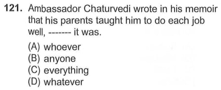 Ambassador Chaturvedi wrote in his memoir
that his parents taught him to do each job
well, ------- it was.
(A) whoever
(B) anyone
(C) everything
(D) whatever