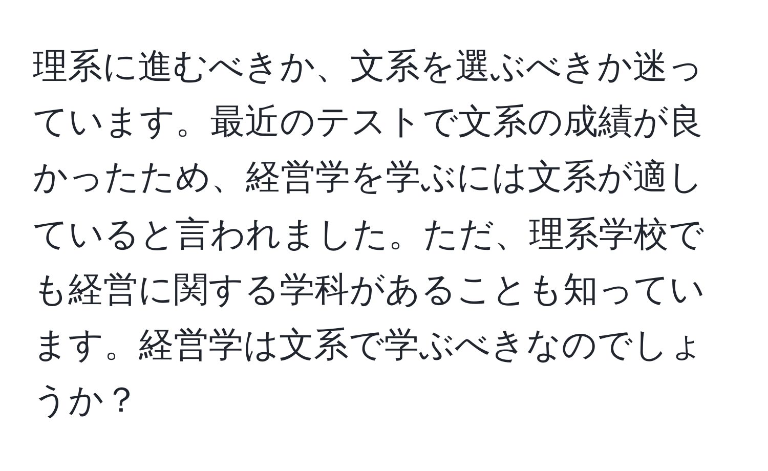 理系に進むべきか、文系を選ぶべきか迷っています。最近のテストで文系の成績が良かったため、経営学を学ぶには文系が適していると言われました。ただ、理系学校でも経営に関する学科があることも知っています。経営学は文系で学ぶべきなのでしょうか？