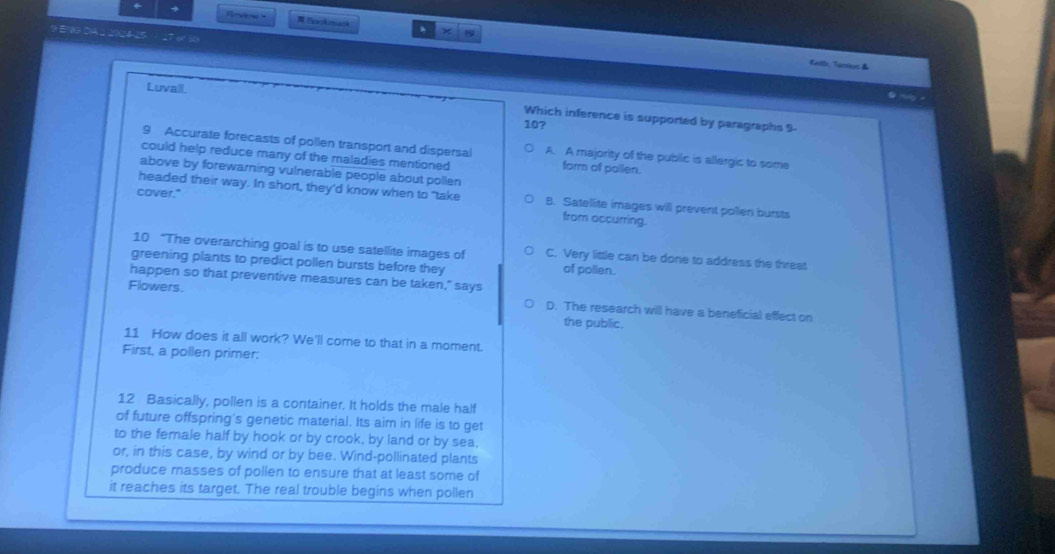 + Revew - Bookmask .
9 EM9 DIA ⊥ 2024-25 27 o/ 30
× A
Caillo, Tanrest &
Luvall.
@ nug -
Which inference is supported by paragraphs 9-
10?
9 Accurate forecasts of pollen transport and dispersal A. A majority of the public is allergic to some
could help reduce many of the maladies mentioned form of pollen.
above by forewarning vulnerable people about pollen
cover."
headed their way. In short, they’d know when to "take B. Satellite images will prevent pollen bursts
from occurring.
10 “The overarching goal is to use satellite images of C. Very little can be done to address the threat
greening plants to predict pollen bursts before they of pollen.
happen so that preventive measures can be taken," says
Flowers.
D. The research will have a beneficial effect on
the public.
11 How does it all work? We'll come to that in a moment.
First, a pollen primer:
12 Basically, pollen is a container. It holds the male half
of future offspring's genetic material. Its aim in life is to get
to the female half by hook or by crook, by land or by sea,
or, in this case, by wind or by bee. Wind-pollinated plants
produce masses of pollen to ensure that at least some of
it reaches its target. The real trouble begins when pollen