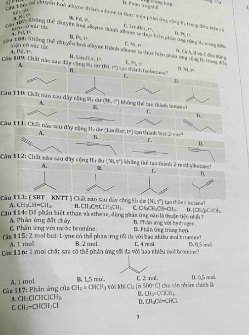 trùng hợp
D. Phân ứng thế.
xúc tác :
C
Câu 106: Để chuyển hoá alkyne thành alkene ta thực hiện phản ứng cộng
A. NLt°.
B. Pd,t^6, C. Lindlar, t°,
Cầu H_2 trong điều kiện có
liện có xúc tác
thông thể chuyển hoá alkyne thành alkane ta thực hiện phản ứng cộng Ma trong điều
A. Pd,t°,
D. PL,t^n.
B. Pt,t°. C. Ni,t°,
kiện có xúc tác Clambda A,B và C đều đứng
A Pd t°.
D.
cau 108: Không thể chuyển hoá alkyne thành alkane ta thực hiện phản ứng cộng Hạ trong điễền
B, Lindlar, 1º. C. Pt,t°, D. Ni,w.
A.
Câu 109: Chất nào sau dây cộng H_2 dư (Ni,t'') tạo thành isobutane?C.
D.
Câu tane?
C.
D.
Câu y cộng H_2 t°) t o thành but-2-ene ?
C.
D.
Câuu hông thể tạo thành 2-methylbutane?
A. B. C. D.
Câu 113: (SBT T - KNTT  Chất nào sau đây cộng H_2 dw (Ni,t°) tạo thành butane?
A. CH_3CH=CH_2. B. CH_3Cequiv CCH_2CH_3. C. CH_3CH_2CH=CH_2. D. (CH_3)_2C=CH_2
Câu 114: Để phân biệt ethan và ethene, dùng phản ứng nào là thuận tiện nhất 7
A. Phản ứng đốt cháy. B. Phản ứng với hydrogen.
C. Phản ứng với nước bromine. D. Phản ứng trùng hợp.
Câu 115:2 mol but-1-yne có thể phản ứng tối đa với bao nhiêu mol bromine?
A. 1 mol. B. 2 mol. C. 4 mol. D. 0,5 mol.
Câu 116:1 mol chất sau có thể phản ứng tối đa với bao nhiêu mol bromine?
A. 1 mol. B. 1,5 mol. C. 2 mol. D. 0,5 mol.
* Câu 117: Phản ứng của CH_2=CHCH_3 với khí Cl_2(sigma 500°C) cho sản phẩm chính là
A. CH_2ClCHClCH_3. B. CH_2=CClCH_3
D.
C. CH_2=CHCH_2Cl. CH_3CH=CHCl.
9