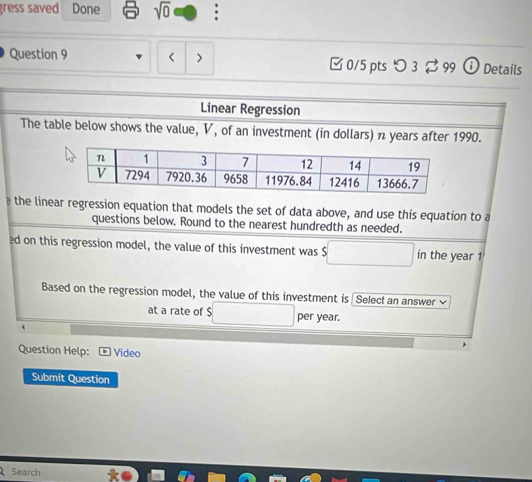 gress saved Done sqrt(0) : 
Question 9 
□ 0/5 pts つ 3 99 ) Details 
Linear Regression 
The table below shows the value, V, of an investment (in dollars) π years after 1990. 
e the linear regression equation that models the set of data above, and use this equation to a 
questions below. Round to the nearest hundredth as needed. 
ed on this regression model, the value of this investment was $ in the year 1 
Based on the regression model, the value of this investment is Select an answer ≌ 
at a rate of $ per year. 
Question Help: Video 
Submit Question 
Search