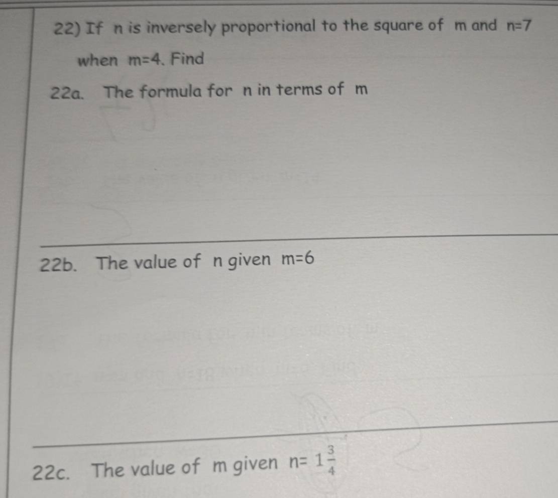 If n is inversely proportional to the square of m and n=7
when m=4. Find 
22a. The formula for n in terms of m
22b. The value of n given m=6
22c. The value of m given n=1 3/4 