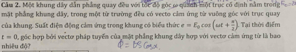 Một khung dây dẫn phẳng quay đều với tốc độ góc ω quanh một trục cố định nằm trong 
mặt phẳng khung dây, trong một từ trường đều có vecto cảm ứng từ vuông góc với trục quay 
của khung. Suất điện động cảm ứng trong khung có biểu thức e=E_0cos (omega t+ π /2 ). Tại thời điểm
t=0 0, góc hợp bởi vectơ pháp tuyến của mặt phẳng khung dây hợp với vectơ cảm ứng từ là bao 
nhiêu độ?