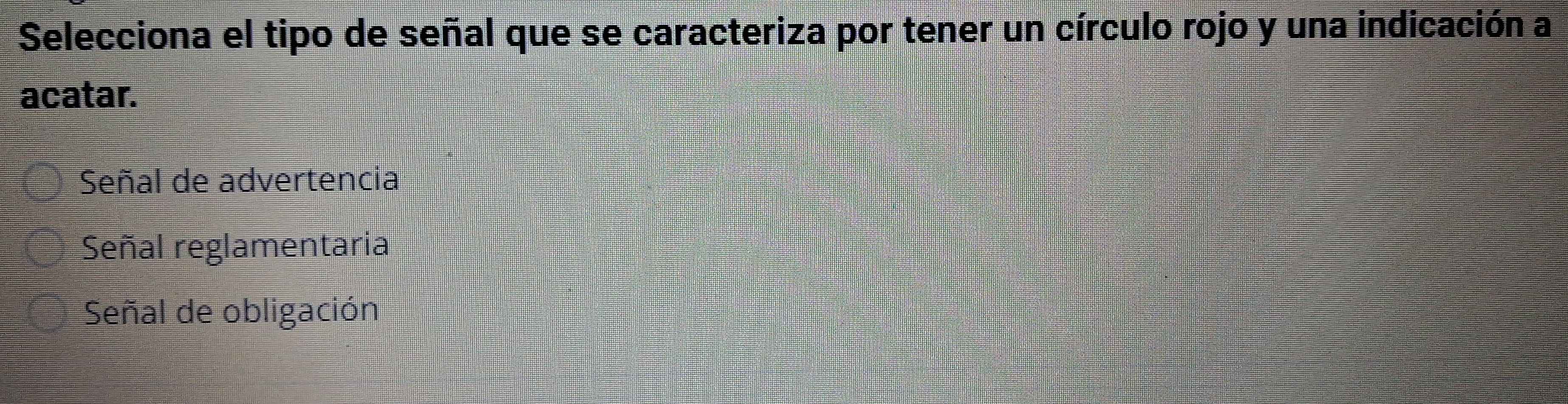 Selecciona el tipo de señal que se caracteriza por tener un círculo rojo y una indicación a
acatar.
Señal de advertencia
Señal reglamentaria
Señal de obligación