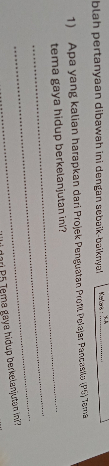 blah pertanyaan dibawah ini dengan sebaik-baiknya! Kelas :_ 
1) Apa yang kalian harapkan dari Projek Penguatan Profil Pelajar Pancasila (P5) Tema 
tema gaya hidup berkelanjutan ini? 
_ 
_ 
dari P5 Tema gaya hidup berkelanjutan ini?