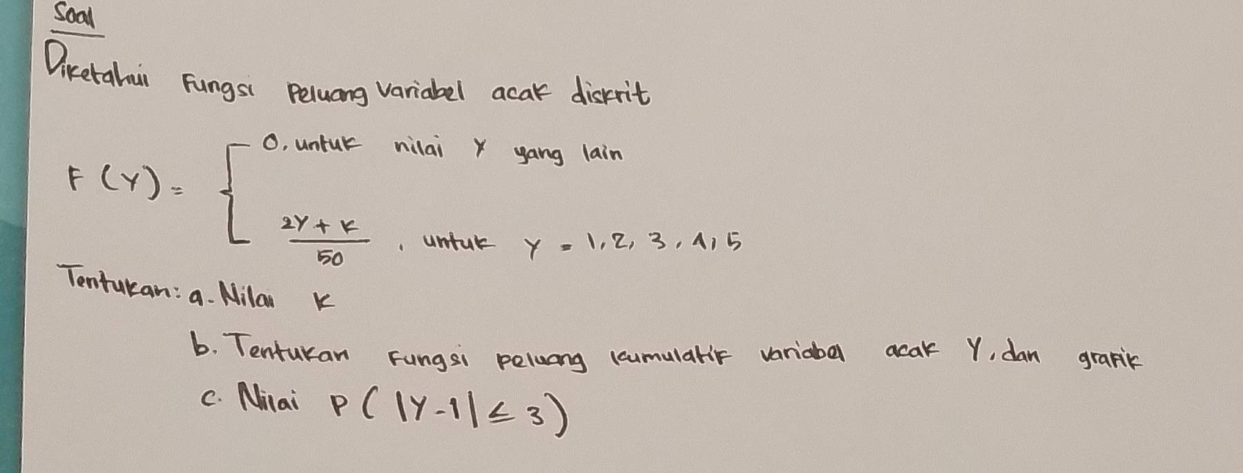 Soal
Diketahui Fungsi Peluang variabel acak disrrit
F(Y)=beginarrayl 2y+k5050endarray.
miuk nilai x yáng lain
unful y=1,2,3,4,5
Tentukan: a. Nila k
b. Tentukan Fungsi pelwang ccumularr variabal acak Y, dan grapik
C. Milai p(|y-1|≤ 3)