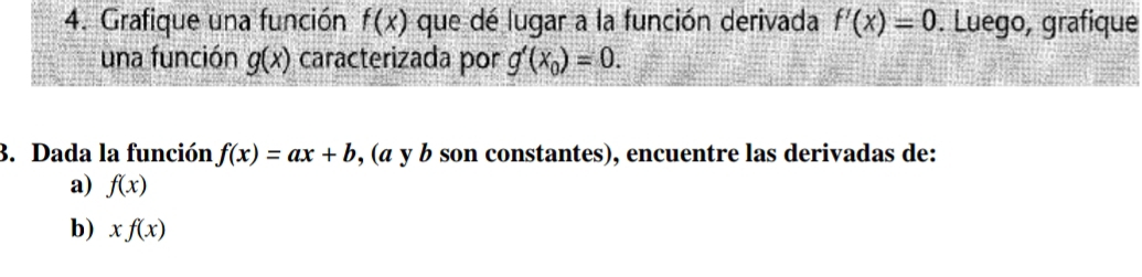 Grafique una función f(x) que dé lugar a la función derivada f'(x)=0. Luego, grafique 
una función g(x) caracterizada por g'(x_0)=0. 
3. Dada la función f(x)=ax+b , (a y b son constantes), encuentre las derivadas de: 
a) f(x)
b) xf(x)