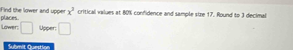 Find the lower and upper x^2 critical values at 80% confidence and sample size 17. Round to 3 decimal 
places. 
Lower: □ Upper: □ 
Submit Question