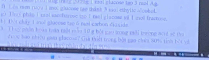 tang gường 1 ml glucose tạo 3 m l g
f) Lén men rượu 1 mol glucose tạo thành 3 mol ethylic alcohoL 
g) Thuy phân I mol saccharose tạo I mol glucose yà I mol fructose. 
h) Đot chây 1 mol glucose tạo 6 mol carbon dioxide. 
3. Thuy phần hoàn toàn một mẫu 10 g bột gao trong môi trường scid sẽ thu 
được bao nhiệu gam glucose? Giả thiết trong bột gao chứa 80% tinh bốt và 
hiều suất quá trình thuỷ phần đạt đến 2016