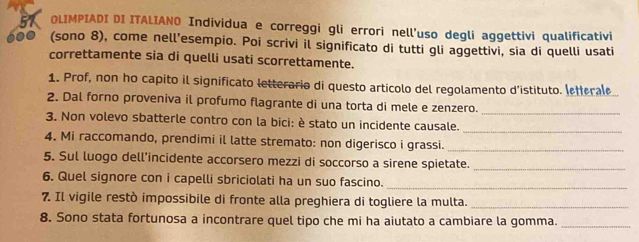 OLIMPIADI DI ITALIANO Individua e correggi gli errori nell'uso degli aggettivi qualificativi 
(sono 8), come nell’esempio. Poi scrivi il significato di tutti gli aggettivi, sia di quelli usati 
correttamente sia di quelli usati scorrettamente. 
1. Prof, non ho capito il significato letterario di questo articolo del regolamento d'istituto. (etterale 
2. Dal forno proveniva il profumo flagrante di una torta di mele e zenzero._ 
3. Non volevo sbatterle contro con la bici: è stato un incidente causale. 
_ 
4. Mi raccomando, prendimi il latte stremato: non digerisco i grassi._ 
5. Sul luogo dell’incidente accorsero mezzi di soccorso a sirene spietate._ 
_ 
6. Quel signore con i capelli sbriciolati ha un suo fascino. 
7. Il vigile restò impossibile di fronte alla preghiera di togliere la multa._ 
8. Sono stata fortunosa a incontrare quel tipo che mi ha aiutato a cambiare la gomma._