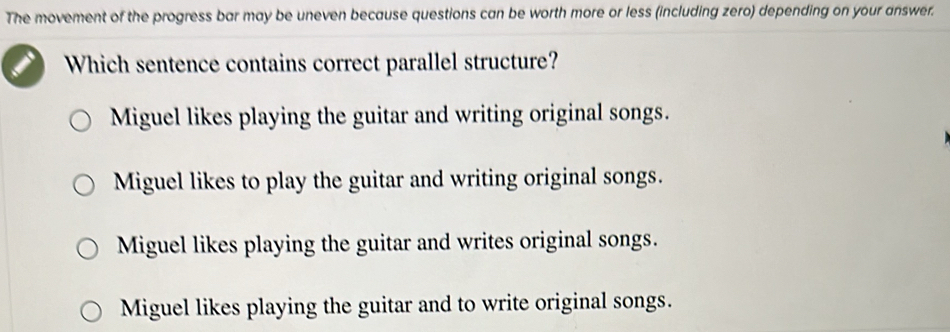 The movement of the progress bar may be uneven because questions can be worth more or less (including zero) depending on your answer.
Which sentence contains correct parallel structure?
Miguel likes playing the guitar and writing original songs.
Miguel likes to play the guitar and writing original songs.
Miguel likes playing the guitar and writes original songs.
Miguel likes playing the guitar and to write original songs.