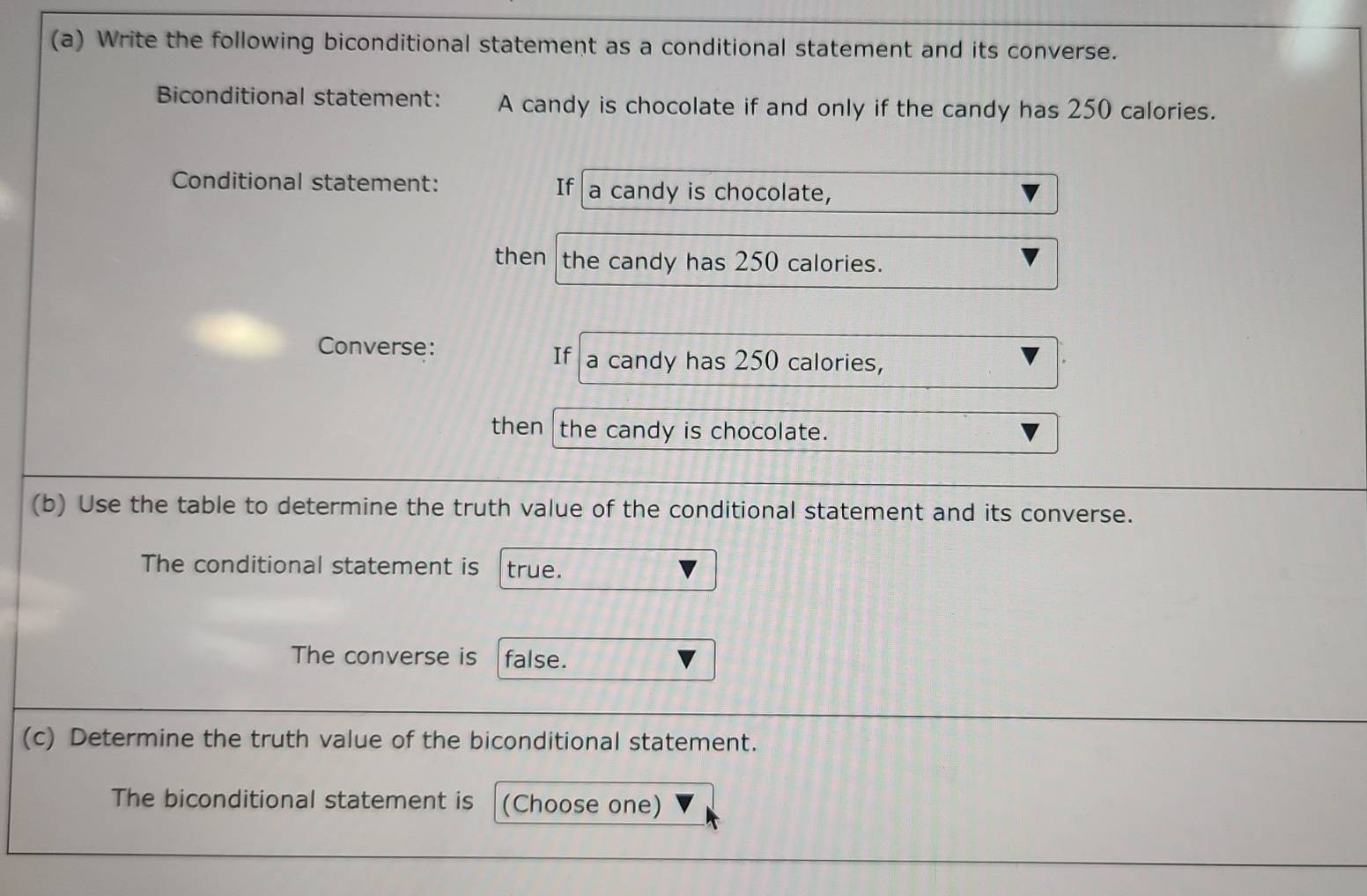 Write the following biconditional statement as a conditional statement and its converse. 
Biconditional statement: A candy is chocolate if and only if the candy has 250 calories. 
Conditional statement: If a candy is chocolate, 
then the candy has 250 calories. 
Converse: 
If a candy has 250 calories, 
then the candy is chocolate. 
(b) Use the table to determine the truth value of the conditional statement and its converse. 
The conditional statement is true. 
The converse is false. 
(c) Determine the truth value of the biconditional statement. 
The biconditional statement is (Choose one)