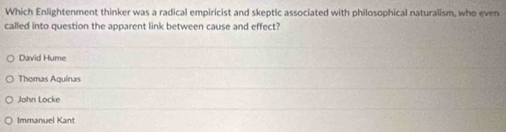 Which Enlightenment thinker was a radical empiricist and skeptic associated with philosophical naturalism, who even
called into question the apparent link between cause and effect?
David Hume
Thomas Aquinas
John Locke
Immanuel Kant