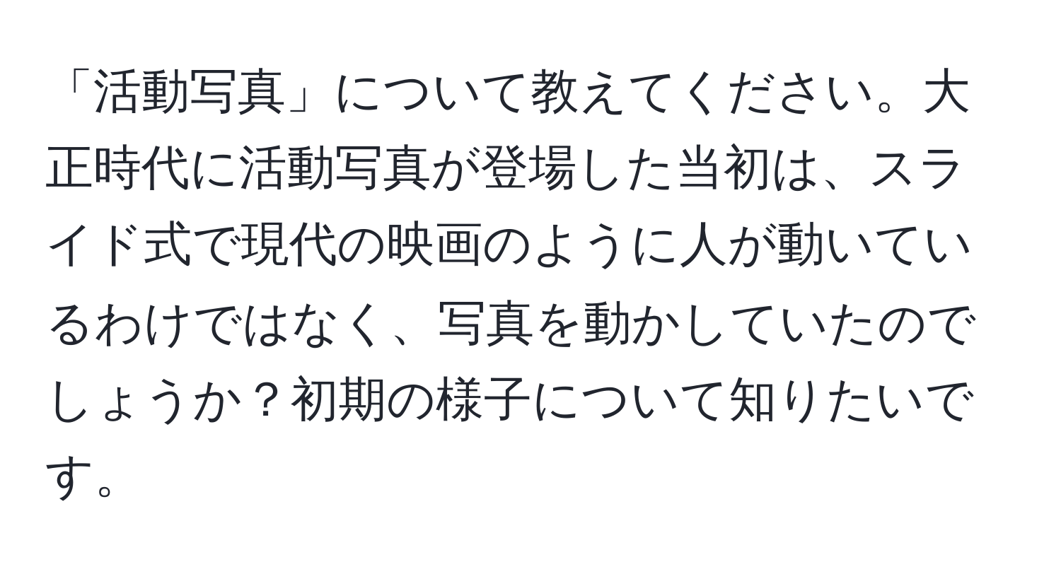 「活動写真」について教えてください。大正時代に活動写真が登場した当初は、スライド式で現代の映画のように人が動いているわけではなく、写真を動かしていたのでしょうか？初期の様子について知りたいです。