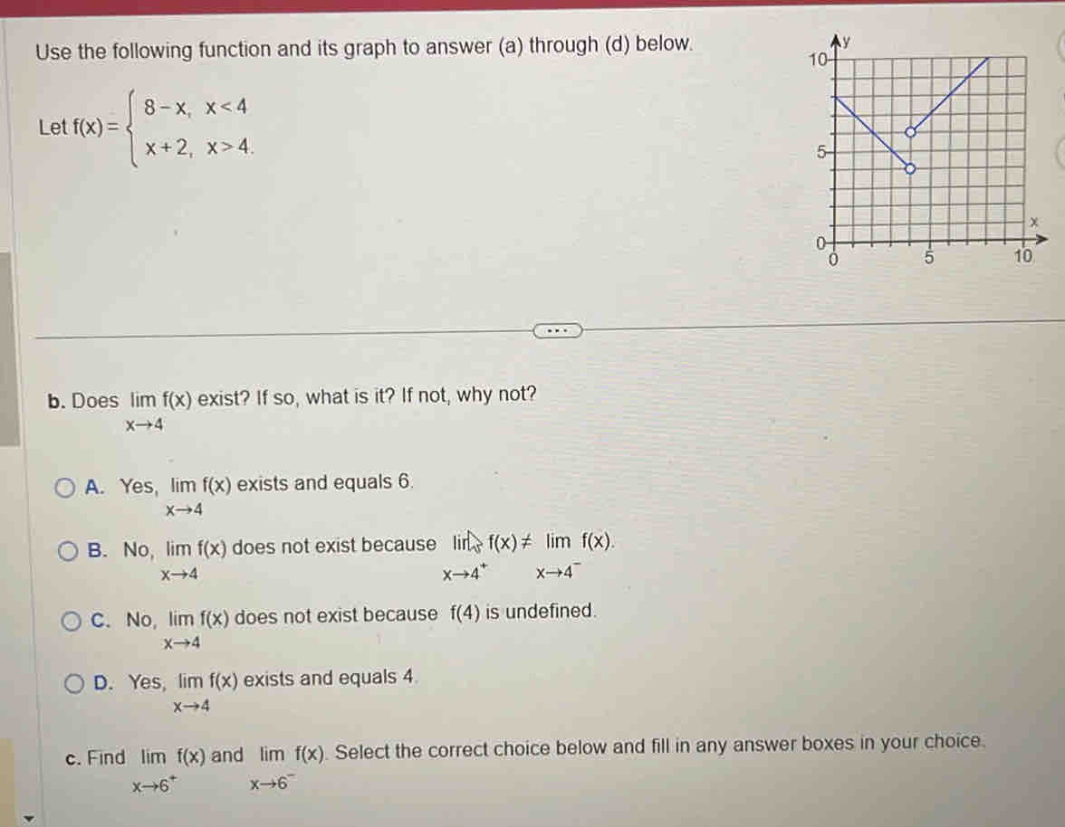 Use the following function and its graph to answer (a) through (d) below. 
Let f(x)=beginarrayl 8-x,x<4 x+2,x>4.endarray.
b. Does limlimits _xto 4f(x) exist? If so, what is it? If not, why not?
A. Yes, limlimits _xto 4f(x) exists and equals 6.
B. No, limlimits _xto 4f(x) does not exist because limlimits _xto 4^+f(x)!= limlimits _xto 4^-f(x).
C. No, limlimits _xto 4f(x) does not exist because f(4) is undefined.
D. Yes, limlimits _xto 4f(x) exists and equals 4.
c. Find limlimits _xto 6^+f(x) and limlimits _xto 6^-f(x). Select the correct choice below and fill in any answer boxes in your choice.