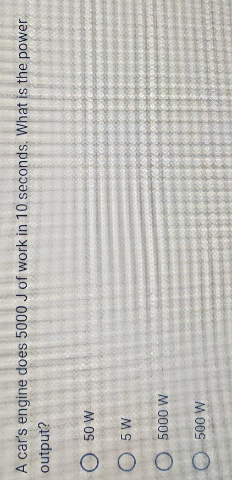A car's engine does 5000 J of work in 10 seconds. What is the power
output?
50 W
5 W
5000 W
500 W