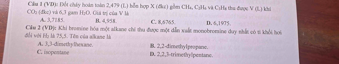 (VD): Đốt cháy hoàn toàn 2,479 (L) hỗn hợp X (đkc) gồm CH_4, C_2H_6 và C_3F Is thu được V(L) khí
CO_2 dkc) và 6,3 gam H_2O. Giá trị của V là
A. 3,7185. B. 4,958. C. 8,6765. D. 6, 1975.
Câu 2 (VD): Khi bromine hóa một alkane chỉ thu được một dẫn xuất monobromine duy nhất có tỉ khối hơi
đối với H_2 là 75, 5. Tên của alkane là
A. 3, 3 -đimethylhexane. B. 2, 2 -đimethylpropane.
C. isopentane D. 2, 2, 3 -trimethylpentane.