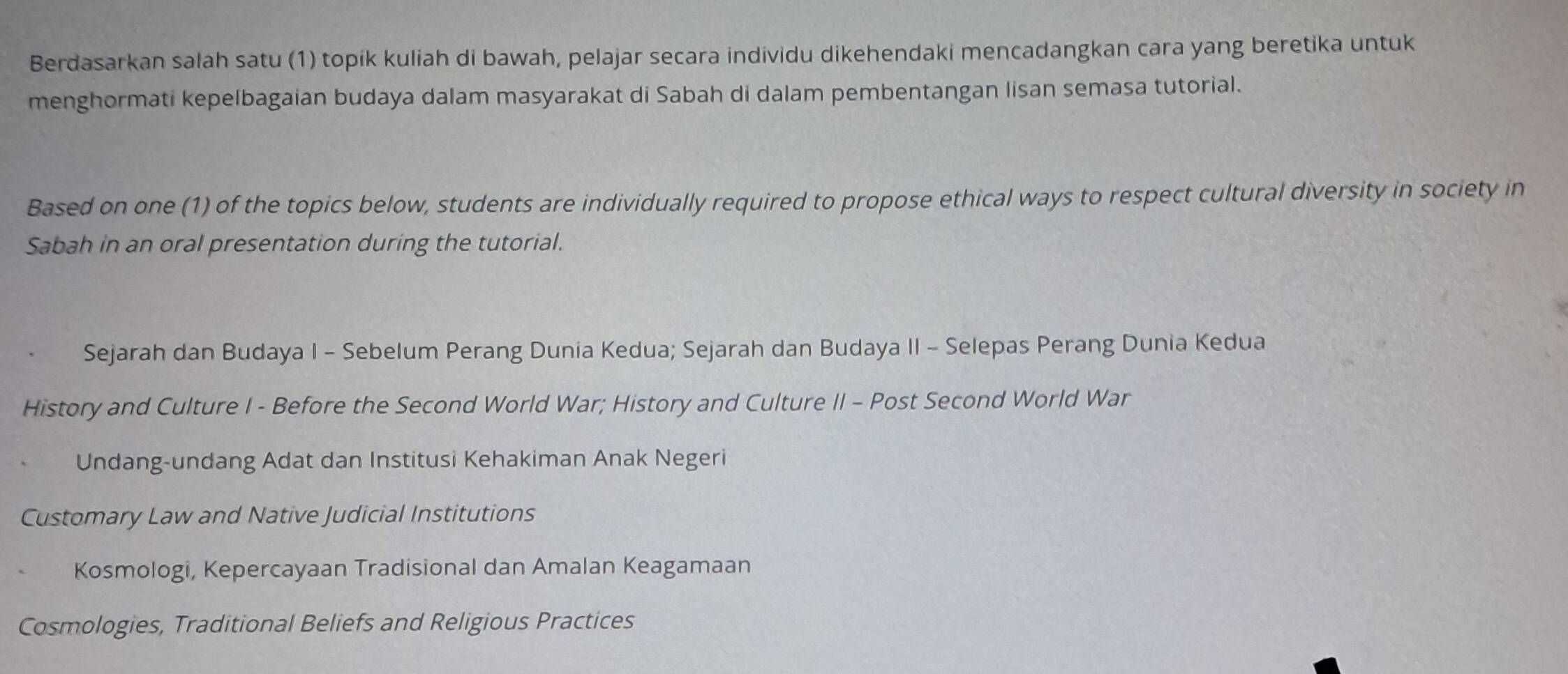 Berdasarkan salah satu (1) topik kuliah di bawah, pelajar secara individu dikehendaki mencadangkan cara yang beretika untuk
menghormati kepelbagaian budaya dalam masyarakat di Sabah di dalam pembentangan lisan semasa tutorial.
Based on one (1) of the topics below, students are individually required to propose ethical ways to respect cultural diversity in society in
Sabah in an oral presentation during the tutorial.
Sejarah dan Budaya I - Sebelum Perang Dunia Kedua; Sejarah dan Budaya II - Selepas Perang Dunia Kedua
History and Culture I - Before the Second World War; History and Culture II - Post Second World War
Undang-undang Adat dan Institusi Kehakiman Anak Negeri
Customary Law and Native Judicial Institutions
Kosmologi, Kepercayaan Tradisional dan Amalan Keagamaan
Cosmologies, Traditional Beliefs and Religious Practices