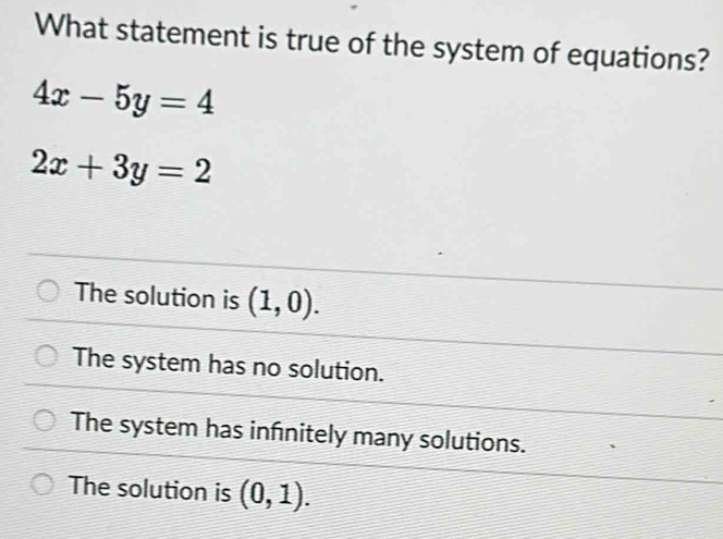 What statement is true of the system of equations?
4x-5y=4
2x+3y=2
The solution is (1,0).
The system has no solution.
The system has infnitely many solutions.
The solution is (0,1).