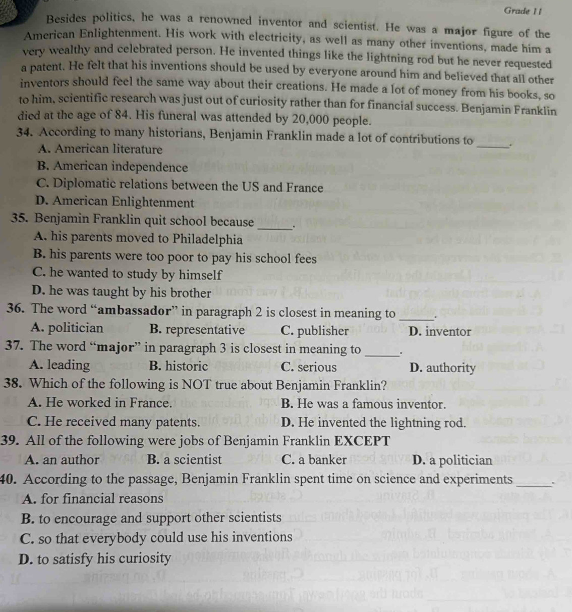 Grade I I
Besides politics, he was a renowned inventor and scientist. He was a major figure of the
American Enlightenment. His work with electricity, as well as many other inventions, made him a
very wealthy and celebrated person. He invented things like the lightning rod but he never requested
a patent. He felt that his inventions should be used by everyone around him and believed that all other
inventors should feel the same way about their creations. He made a lot of money from his books, so
to him, scientific research was just out of curiosity rather than for financial success. Benjamin Franklin
died at the age of 84. His funeral was attended by 20,000 people.
34. According to many historians, Benjamin Franklin made a lot of contributions to _.
A. American literature
B. American independence
C. Diplomatic relations between the US and France
D. American Enlightenment
35. Benjamin Franklin quit school because _.
A. his parents moved to Philadelphia
B. his parents were too poor to pay his school fees
C. he wanted to study by himself
D. he was taught by his brother
36. The word “ambassador” in paragraph 2 is closest in meaning to _.
A. politician B. representative C. publisher D. inventor
37. The word “major” in paragraph 3 is closest in meaning to _.
A. leading B. historic C. serious D. authority
38. Which of the following is NOT true about Benjamin Franklin?
A. He worked in France. B. He was a famous inventor.
C. He received many patents. D. He invented the lightning rod.
39. All of the following were jobs of Benjamin Franklin EXCEPT
A. an author B. a scientist C. a banker D. a politician
40. According to the passage, Benjamin Franklin spent time on science and experiments_ .
A. for financial reasons
B. to encourage and support other scientists
C. so that everybody could use his inventions
D. to satisfy his curiosity