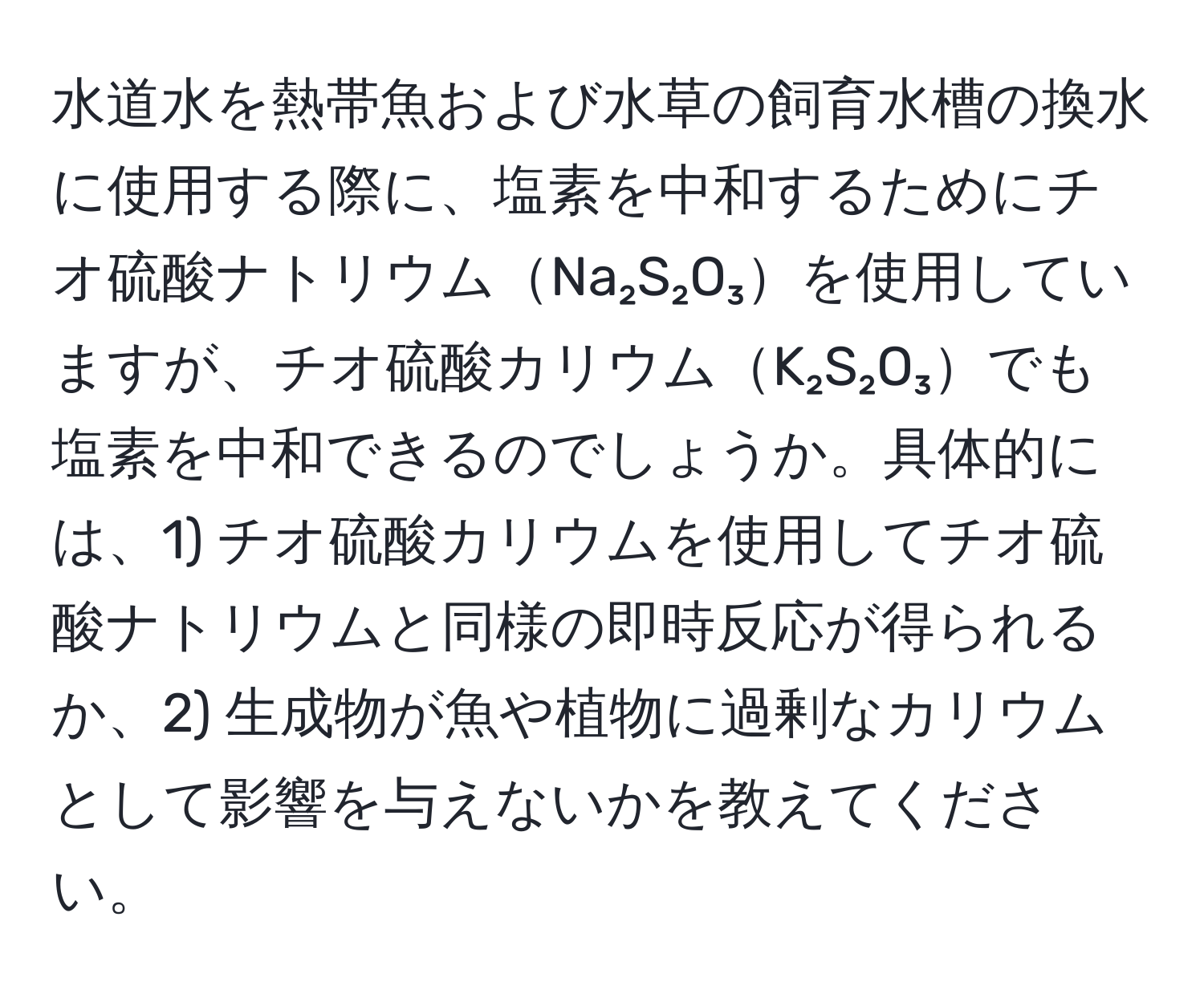 水道水を熱帯魚および水草の飼育水槽の換水に使用する際に、塩素を中和するためにチオ硫酸ナトリウムNa₂S₂O₃を使用していますが、チオ硫酸カリウムK₂S₂O₃でも塩素を中和できるのでしょうか。具体的には、1) チオ硫酸カリウムを使用してチオ硫酸ナトリウムと同様の即時反応が得られるか、2) 生成物が魚や植物に過剰なカリウムとして影響を与えないかを教えてください。