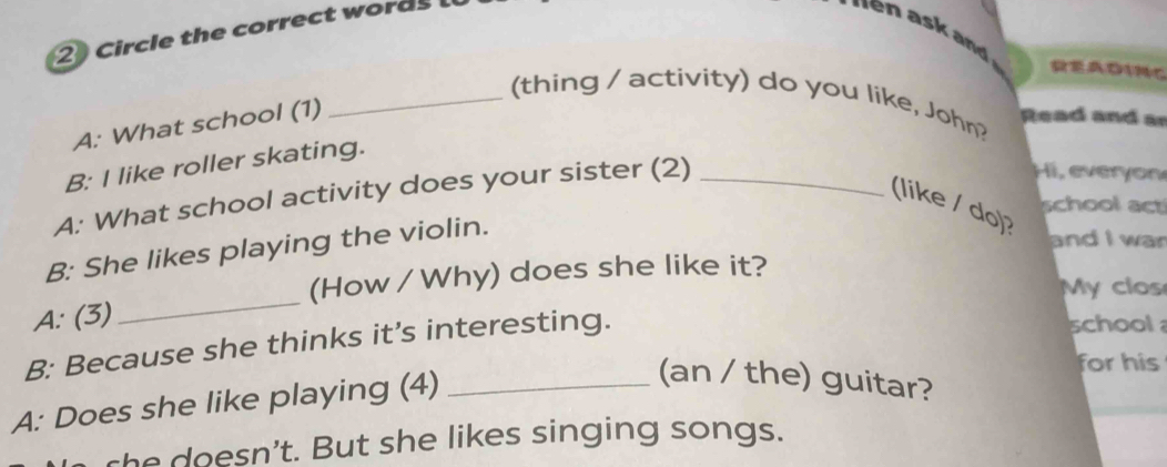 Circle the correct words 
READINC 
_(thing / activity) do you like, John? Read and ar 
A: What school (1) 
B: I like roller skating. 
A: What school activity does your sister (2)_ 
Hi, ever 
(like / do)? 
school act 
B: She likes playing the violin. 
and I wan 
(How / Why) does she like it? 
My clos 
A: (3) 
_ 
B: Because she thinks it’s interesting. 
school 
for his 
A: Does she like playing (4)_ 
(an / the) guitar? 
she doesn't. But she likes singing songs.